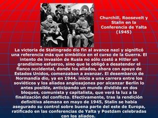 La victoria de Stalingrado dio fin al avance nazi y significó una referencia más que simbólica en el curso de la Guerra. El intento de invasión de Rusia no sólo costó a Hitler un grandísimo esfuerzo, sino que le obligó a desatender el flanco occidental, donde los aliados, ahora con apoyo de Estados Unidos, comenzaban a avanzar. El desembarco de Normandía dio, ya en 1944, inicio a una carrera entre los soviéticos y los aliados anglosajones por alcanzar Berlín lo antes posible, anticipando un mundo dividido en dos bloques, comunista y capitalista, que verá la luz a la finalización del conflicto. Efectivamente, tras la rendición definitiva alemana en mayo de 1945, Stalin se había asegurado su control sobre buena parte del este de Europa, ratificado en las conferencias de Yalta y Postdam celebradas con los aliados.  Churchill, Roosevelt y Stalin en la Conferencia de Yalta (1945) 