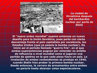 El "nuevo orden mundial" supone entonces un nuevo desafío para la Unión Soviética, pues parte con cierta desventaja frente al país capitalista por excelencia, los Estados Unidos (que ya poseía la bomba nuclear). Da inicio así el período llamado "guerra fría", en el que ambas superpotencias pugnan por extender su ámbito de influencia a nivel mundial como si jugaran una partida de ajedrez en la que cada pieza fuera un país. La nivelación de ambos contendientes se produjo en 1949, cuando Stalin hizo probar la primera bomba nuclear. Desde entonces, la carrera de armamentos entre ambos no pararía hasta alcanzar cotas espectaculares. La ciudad de Hiroshima después del bombardeo nuclear por parte de EEUU 