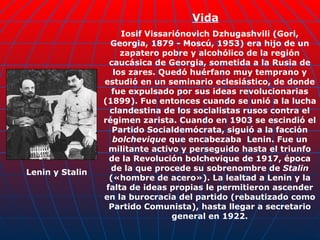 Iosif Vissariónovich Dzhugashvili (Gori, Georgia, 1879 - Moscú, 1953) era hijo de un zapatero pobre y alcohólico de la región caucásica de Georgia, sometida a la Rusia de los zares. Quedó huérfano muy temprano y estudió en un seminario eclesiástico, de donde fue expulsado por sus ideas revolucionarias (1899). Fue entonces cuando se unió a la lucha clandestina de los socialistas rusos contra el régimen zarista. Cuando en 1903 se escindió el Partido Socialdemócrata, siguió a la facción  bolchevique  que encabezaba  Lenin. Fue un militante activo y perseguido hasta el triunfo de la Revolución bolchevique de 1917, época de la que procede su sobrenombre de  Stalin  («hombre de acero»). La lealtad a Lenin y la falta de ideas propias le permitieron ascender en la burocracia del partido (rebautizado como Partido Comunista), hasta llegar a secretario general en 1922. Lenin y Stalin Vida 