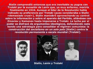 Stalin comprendió entonces que era inevitable su pugna con Trotski por la sucesión de Lenin que, ya muy enfermo, moriría finalmente en 1924. Aunque el líder de la Revolución había indicado su preferencia por Trotski (pues consideraba a Stalin «demasiado cruel»), Stalin maniobró aprovechando su control sobre la información y sobre el aparato del Partido, aliándose con Zinoviev y Kamenev hasta imponerse a Trotski. La lucha por el poder se disfrazó de argumentos ideológicos, defendiendo cada bando una estrategia para consolidar el régimen comunista: la construcción del  socialismo en un solo país  (Stalin) contra la  revolución permanente  a escala mundial (Trotski).  Stalin, Lenin y Trotski 