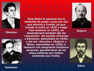 Para Stalin lo esencial era la ambición de poder, pues una vez que eliminó a Trotski (al que mandó al exilio en 1929 y luego hizo asesinar en 1940), se desembarazó también del ala «izquierda» del partido (Zinoviev y Kamenev, ejecutados en 1936) y del ala «derecha» (Bujarin y Rikov, ejecutados en 1938) e instauró una sangrienta dictadura personal, apropiándose de las ideas políticas que habían sostenido sus rivales. Zinoviev Kamenev Bujarin Rikov 