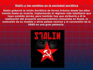 Stalin y los cambios en la sociedad soviética   Stalin gobernó la Unión Soviética de forma tiránica desde los años treinta hasta su muerte, implantando el régimen más totalitario que haya existido jamás; pero también hay que atribuirle a él la realización del proyecto socioeconómico comunista en Rusia, la extensión de su modelo a otros países vecinos y la conversión de la URSS en una gran potencia.  