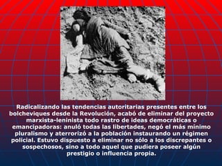 Radicalizando las tendencias autoritarias presentes entre los bolcheviques desde la Revolución, acabó de eliminar del proyecto marxista-leninista todo rastro de ideas democráticas o emancipadoras: anuló todas las libertades, negó el más mínimo pluralismo y aterrorizó a la población instaurando un régimen policial. Estuvo dispuesto a eliminar no sólo a los discrepantes o sospechosos, sino a todo aquel que pudiera poseer algún prestigio o influencia propia. 