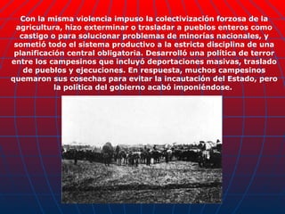 Con la misma violencia impuso la colectivización forzosa de la agricultura, hizo exterminar o trasladar a pueblos enteros como castigo o para solucionar problemas de minorías nacionales, y sometió todo el sistema productivo a la estricta disciplina de una planificación central obligatoria. Desarrolló una política de terror entre los campesinos que incluyó deportaciones masivas, traslado de pueblos y ejecuciones. En respuesta, muchos campesinos quemaron sus cosechas para evitar la incautación del Estado, pero la política del gobierno acabó imponiéndose.  