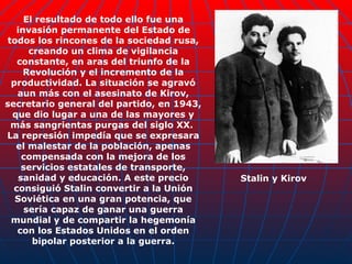El resultado de todo ello fue una invasión permanente del Estado de todos los rincones de la sociedad rusa, creando un clima de vigilancia constante, en aras del triunfo de la Revolución y el incremento de la productividad. La situación se agravó aun más con el asesinato de Kirov, secretario general del partido, en 1943, que dio lugar a una de las mayores y más sangrientas purgas del siglo XX.  La represión impedía que se expresara el malestar de la población, apenas compensada con la mejora de los servicios estatales de transporte, sanidad y educación. A este precio consiguió Stalin convertir a la Unión Soviética en una gran potencia, que sería capaz de ganar una guerra mundial y de compartir la hegemonía con los Estados Unidos en el orden bipolar posterior a la guerra. Stalin y Kirov 
