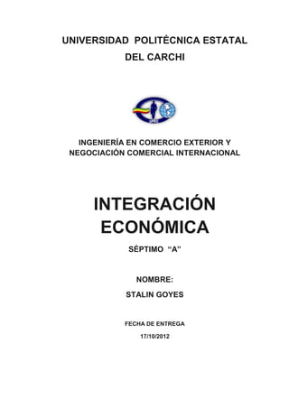 UNIVERSIDAD POLITÉCNICA ESTATAL
            DEL CARCHI




   INGENIERÍA EN COMERCIO EXTERIOR Y
 NEGOCIACIÓN COMERCIAL INTERNACIONAL




      INTEGRACIÓN
       ECONÓMICA
             SÉPTIMO “A”


               NOMBRE:
            STALIN GOYES


            FECHA DE ENTREGA

                17/10/2012
 