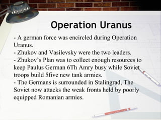 Operation Uranus - A german force was encircled during Operation Uranus. - Zhukov and Vasilevsky were the two leaders. - Zhukov’s Plan was to collect enough resources to keep Paulus German 6Th Amry busy while Soviet troops build 5five new tank armies. - The Germans is surrounded in Stalingrad, The Soviet now attacks the weak fronts held by poorly equipped Romanian armies.  