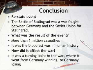 Conclusion Re-state event The Battle of Stalingrad was a war fought between Germany and the Soviet Union for Stalingrad. What was the result of the event? More than 1 million casualties It was the bloodiest war in human history How did it affect the war? It was a turning point in the war, where it went from Germany winning, to Germany losing 