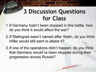 3 Discussion Questions for Class If Germany hadn’t been stopped in this battle, how do you think it would affect the war? If Stalingrad wasn’t named after Stalin, do you think Hitler would still want to attack it? If one of the operations didn’t happen, do you think that Germany would’ve been stopped during their progression across Russia? 
