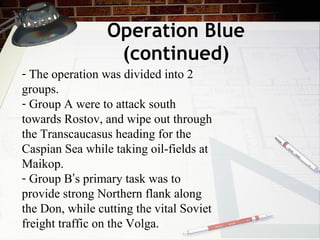 Operation Blue (continued) The operation was divided into 2 groups. Group A were to attack south towards Rostov, and wipe out through the Transcaucasus heading for the Caspian Sea while taking oil-fields at Maikop. Group B ’ s primary task was to provide strong Northern flank along the Don, while cutting the vital Soviet freight traffic on the Volga. 
