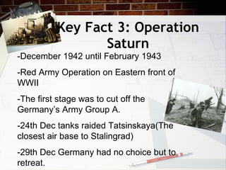 Key Fact 3: Operation Saturn -December 1942 until February 1943 -Red Army Operation on Eastern front of WWII -The first stage was to cut off the Germany’s Army Group A. -24th Dec tanks raided Tatsinskaya(The closest air base to Stalingrad) -29th Dec Germany had no choice but to retreat. 