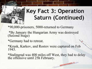 Key Fact 3: Operation Saturn (Continued) *90,000-prisoners, 5000-returned to Germany *By January the Hungarian Army was destroyed (Second Stage) *Germany had to retreat. *Krusk, Karkov, and Rostov were captured on Feb 1943. *Stalingrad was 400 miles off West, they had to delay the offensive until 25h February. 