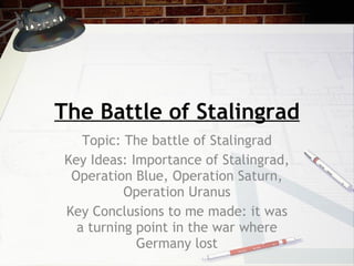 The Battle of Stalingrad Topic: The battle of Stalingrad Key Ideas: Importance of Stalingrad, Operation Blue, Operation Saturn, Operation Uranus Key Conclusions to me made: it was a turning point in the war where Germany lost 
