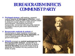BUREAUCRATISM INFECTS COMMUNIST PARTY Privileged stratum : self-seeking, careerist outlook  source of ideological infection . Layer of Bolsheviks working within state machine adapt to stratum's social outlook & methods of administration, themselves becoming bureaucrats, concerned with acquiring material privileges & secure jobs within administrative apparatus Bureaucratic methods & outlook  of functionaries in state machine increasingly  mirrored in Communist Party apparatus , as most of leading party officials also held government posts STALIN  emerged as  central spokesperson for this bureaucratic stratum , accelerating its crystallisation by using his authority as party's  General Secretary  to promote those loyal to apparatus he headed into key positions at all levels of party 