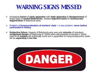 WARNING SIGNS MISSED Increasing  fusion  of  party apparatus  with  state apparatus  &  disappearance  of broad layer of  worker-Bolsheviks , created  objective basis  for  bureaucratic degeneration  of Bolshevik party Problem of  bureaucratisation of workers' state  = a new problem,  never before confronted in history Subjective failure : tragedy of Bolshevik party was only  minority  of members  recognised danger  at beginning of 1920s when still possible to combat it. While most of its  leaders  did eventually come out in opposition to rising bureaucratic caste, did so  separately  &  too late 