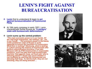 LENIN’S FIGHT AGAINST BUREAUCRATISATION Lenin  first to understand & begin to  act against bureaucratisation of Communist Party At 10th party congress in early 1921, Lenin characterised Soviet Russia as  "a workers' state with bureaucratic deformations" Lenin sums up the central problem: “ The main economic power is in our hands. All the vital large enterprises, the railways, etc., are in our hands … The economic power in the hands of the proletarian state of Russia is quite adequate to ensure the transition to communism. What then is lacking? Obviously, what is lacking is culture among the stratum of Communists who perform administrative functions. If we take Moscow with its 4700 Communists in responsible positions, and if we take that huge bureaucratic machine, that gigantic heap, we must ask: who is directing whom? I doubt very much whether it can truthfully be said that the Communists are directing that heap. To tell the truth, they are not directing, they are being directed …  
