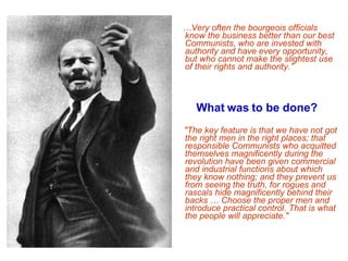 … Very often the bourgeois officials know the business better than our best Communists, who are invested with authority and have every opportunity, but who cannot make the slightest use of their rights and authority.” What was to be done?   "The key feature is that we have not got the right men in the right places; that responsible Communists who acquitted themselves magnificently during the revolution have been given commercial and industrial functions about which they know nothing; and they prevent us from seeing the truth, for rogues and rascals hide magnificently behind their backs … Choose the proper men and introduce practical control. That is what the people will appreciate." 