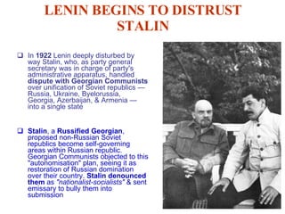 LENIN BEGINS TO DISTRUST STALIN In  1922  Lenin deeply disturbed by way Stalin, who, as party general secretary was in charge of party's administrative apparatus, handled  dispute with Georgian Communists  over unification of Soviet republics — Russia, Ukraine, Byelorussia, Georgia, Azerbaijan, & Armenia — into a single state Stalin , a  Russified Georgian , proposed non-Russian Soviet republics become self-governing areas within Russian republic. Georgian Communists objected to this "autonomisation" plan, seeing it as restoration of Russian domination over their country.  Stalin denounced them  as  "nationalist-socialists"  & sent emissary to bully them into submission 