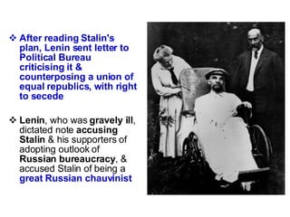 After reading Stalin's plan, Lenin sent letter to Political Bureau criticising it & counterposing a union of equal republics, with right to secede Lenin , who was  gravely ill , dictated note  accusing Stalin  & his supporters of adopting outlook of  Russian bureaucracy , & accused Stalin of being a  great Russian chauvinist 