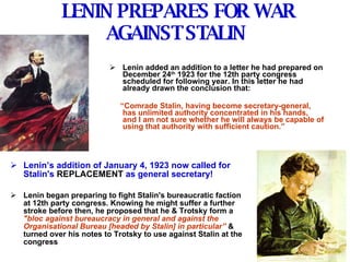 LENIN PREPARES FOR WAR AGAINST STALIN   Lenin added an addition to a letter he had prepared on December 24 th  1923 for the 12th party congress scheduled for following year. In this letter he had already drawn the conclusion that: “ Comrade Stalin, having become secretary-general, has unlimited authority concentrated in his hands, and I am not sure whether he will always be capable of using that authority with sufficient caution.” Lenin’s addition of January 4, 1923 now called for Stalin's  REPLACEMENT  as general secretary! Lenin began preparing to fight Stalin's bureaucratic faction at 12th party congress. Knowing he might suffer a further stroke before then, he proposed that he & Trotsky form a   "bloc against bureaucracy in general and against the Organisational Bureau [headed by Stalin] in particular”   & turned over his notes to Trotsky to use against Stalin at the congress 
