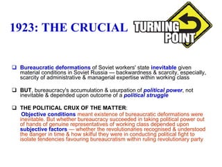 1923: THE CRUCIAL Bureaucratic deformations  of Soviet workers' state  inevitable  given material conditions in Soviet Russia — backwardness & scarcity, especially, scarcity of administrative & managerial expertise within working class BUT , bureaucracy's accumulation & usurpation of  political power , not inevitable & depended upon outcome of a  political struggle THE POLITICAL CRUX OF THE MATTER :  Objective conditions  meant existence of bureaucratic deformations were inevitable. But whether bureaucracy succeeded in taking political power out of hands of genuine representatives of working class depended upon  subjective factors  — whether the revolutionaries recognised & understood the danger in time & how skilful they were in conducting political fight to isolate tendencies favouring bureaucratism within ruling revolutionary party 