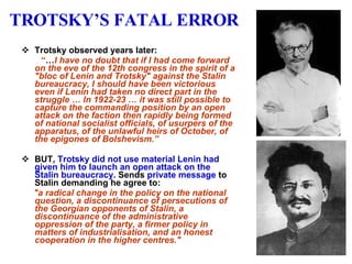 TROTSKY’S FATAL ERROR Trotsky observed years later:   “ … I have no doubt that if I had come forward on the eve of the 12th congress in the spirit of a "bloc of Lenin and Trotsky" against the Stalin bureaucracy, I should have been victorious even if Lenin had taken no direct part in the struggle … In 1922-23 … it was still possible to capture the commanding position by an open attack on the faction then rapidly being formed of national socialist officials, of usurpers of the apparatus, of the unlawful heirs of October, of the epigones of Bolshevism.” BUT,   Trotsky did not use material Lenin had given him to launch an open attack on the Stalin bureaucracy.  Sends  private message  to Stalin demanding he agree to: "a radical change in the policy on the national question, a discontinuance of persecutions of the Georgian opponents of Stalin, a discontinuance of the administrative oppression of the party, a firmer policy in matters of industrialisation, and an honest cooperation in the higher centres." 
