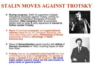 STALIN MOVES AGAINST TROTSKY During congress , Stalin & supporters instigate whispering campaign against Trotsky, hinting he aspired to be Napoleon Bonaparte of Russian revolution.  After congress  Stalin & associates tighten hold on state & party apparatus &  moved to further isolate Trotsky None  of promised  economic  and  organisational reforms  called for by 12 th  Congress delivered, and when fight broke out in party,  relationship of forces  significantly shifted to  advantage  of  Stalin bureaucracy Wave of  demoralisation  swept country with  defeat  of  German revolution  of 1923, crushing hopes of relief from West Trotsky  tries to use  material Lenin had left  him, but is hemmed in by walls of  censorship . His  access  to  press  is  limited  & then  cut off  altogether.  He could make neither Lenin's views nor his own known to party ranks or general public 