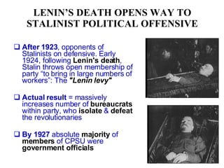 LENIN’S DEATH OPENS WAY TO STALINIST POLITICAL OFFENSIVE After 1923 , opponents of Stalinists on defensive. Early 1924, following  Lenin's death , Stalin throws open membership of party “to bring in large numbers of workers”: The  "Lenin levy"   Actual result  = massively increases number of  bureaucrats  within party, who  isolate  &  defeat  the revolutionaries By 1927  absolute  majority  of  members  of CPSU were  government officials 