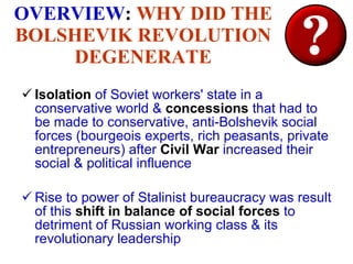 OVERVIEW :  WHY DID THE BOLSHEVIK REVOLUTION DEGENERATE Isolation  of Soviet workers' state in a conservative world &  concessions  that had to be made to conservative, anti-Bolshevik social forces (bourgeois experts, rich peasants, private entrepreneurs) after  Civil War  increased their social & political influence Rise to power of Stalinist bureaucracy was result of this  shift in balance of social forces  to detriment of Russian working class & its revolutionary leadership 