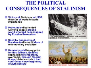THE POLITICAL CONSEQUENCES OF STALINISM Victory of  Stalinism  in USSR  disaster  of  world historic importance Profoundly  disoriented working people  around world who had been inspired by Russian Revolution Used by opponents of Marxism to  discredit  ideas of  revolutionary socialism Humanity paid  heavy price  for this setback. Enabled  capitalism  to temporarily  overcome , through fascism & war,  historic crisis  it had confronted since beginning of 20th century 