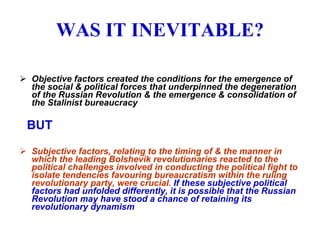 WAS IT INEVITABLE? Objective factors created the conditions for the emergence of the social & political forces that underpinned the degeneration of the Russian Revolution & the emergence & consolidation of the Stalinist bureaucracy   BUT Subjective factors, relating to  the timing of & the manner in which the leading Bolshevik revolutionaries reacted to the political challenges involved in conducting the political fight to isolate tendencies favouring bureaucratism within the ruling revolutionary party, were crucial.  If these subjective political factors had unfolded differently, it is possible that the Russian Revolution may have stood a chance of retaining its revolutionary dynamism 