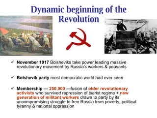 Dynamic beginning of the Revolution November 1917  Bolsheviks take power leading massive revolutionary movement by Russia's workers & peasants Bolshevik party  most democratic world had ever seen Membership  —  250,000  —fusion of  older revolutionary activists  who survived repression of tsarist regime +  new generation of militant workers  drawn to party by its uncompromising struggle to free Russia from poverty, political tyranny & national oppression 