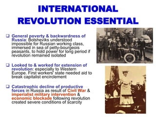 INTERNATIONAL REVOLUTION ESSENTIAL General poverty & backwardness of Russia : Bolsheviks understood impossible for Russian working class, immersed in sea of petty-bourgeois peasants, to hold power for long period if revolution remained isolated Looked to & worked for extension of revolution : especially to Western Europe. First workers' state needed aid to break capitalist encirclement Catastrophic decline of productive forces  in Russia as result of  Civil War  &  imperialist military intervention  &  economic blockade  following revolution created severe conditions of scarcity 