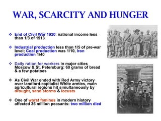 WAR, SCARCITY AND HUNGER End of Civil War 1920 :  national income less than 1/3 of 1913 Industrial production   less than 1/5 of pre-war level;   Coal production   was 1/10,   Iron production   1/40 Daily ration for workers   in major cities Moscow & St. Petersburg: 60 grams of bread & a few potatoes As Civil War ended with Red Army victory over landlord-capitalist White armies, main agricultural regions hit simultaneously by   drought ,  sand storms   &   locusts One of   worst famines   in modern history affected 36 million peasants:   two million died  