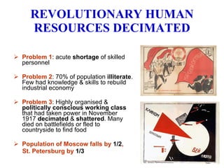 REVOLUTIONARY HUMAN RESOURCES DECIMATED Problem 1 : acute  shortage  of skilled personnel Problem 2 : 70% of population  illiterate . Few had knowledge & skills to rebuild industrial economy Problem 3 : Highly organised &  politically conscious working class  that had taken power in November 1917  decimated  &  shattered . Many died on battlefields or fled to countryside to find food  Population of Moscow falls by  1/2 ,  St. Petersburg by  1/3 