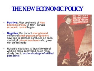 THE NEW ECONOMIC POLICY Positive : After beginning of  New Economic Policy  in 1921, certain  economic revival  began Negative : But impact  strengthened   millions of  small peasant proprietors ,  now free to sell food surpluses on open market, &  private merchants  who grew rich on this trade Russia's industries, & thus strength of working class, recovered much more slowly due to   acute shortage of skilled personnel 