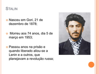 StalinNasceu em Gori, 21 de dezembro de 1878; Morreu aos 74 anos, dia 5 de março em 1953;Passou anos na prisão e quando liberado aliou-se a Lenin e a outros, que planejavam a revolução russa;