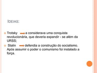 Ideias:Trotsky         a considerava uma conquista revolucionária, que deveria expandir - se além da URSS; Stalin          defendia a construção do socialismo. Após assumir o poder o comunismo foi instalado a força.