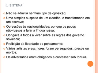 O sistema:Não se admitia nenhum tipo de oposição;Uma simples suspeita de um cidadão, o transformaria em um escravo;Opressões às nacionalidades: obrigou os povos            não-russos a falar a língua russa;Obrigava a todos a viver sobre as regras dos governo soviético;Proibição da liberdade de pensamento;Vários artistas e escritores foram perseguidos, presos ou mortos;Os adversários eram obrigados a confessar sob tortura. 