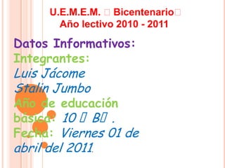 U.E.M.E.M. ₺Bicentenario₺ Año lectivo 2010 - 2011 Datos Informativos: Integrantes: Luis Jácome Stalin Jumbo Año de educación básica: 10 ₺B₺. Fecha: Viernes 01 de abril del 2011. 