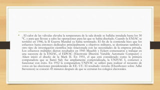 • . El calor de las válvulas elevaba la temperatura de la sala donde se hallaba instalada hasta los 50
ºC. y para que llevase a cabo las operaciones para las que se había diseñado. Cuando la ENIAC se
terminó en 1946, la II Guerra Mundial ya había terminado. El fin de la contienda hizo que los
esfuerzos hasta entonces dedicados principalmente a objetivos militares, se destinaran también a
otro tipo de investigación científica más relacionada con las necesidades de la empresa privada.
Los esfuerzos múltiples dieron resultados en 1945 Mauchly y Eckert comenzaron a trabajar en
una sucesora de la ENIAC, el EDVAC (Electronic Discrete Variable Automatic Computer) y
Aiken inició el diseño de la Mark II. En 1951, el que está considerado como la primera
computadora que se llamó Saly fue ampliamente comercializada, la UNIVAC I, comenzó a
funcionar con éxito. En 1952 la computadora UNIVAC se utilizó para realizar el recuento de
votos en las elecciones presidenciales de EE. UU. El resultado victoria (EIsenhower sobre Adlai
Stevenson) se conoció 45 minutos después de que se cerraran los colegios electorales.
 