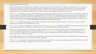 • Primera generación (1946-1958)
• Estaban construidas con electrónica de válvulas de vacío. Se programaban en lenguaje de la máquina. Un programa es un conjunto de
instrucciones para que la máquina efectúe alguna tarea, y el lenguaje más simple en el que puede especificarse un programa se llama
lenguaje de máquina (porque el programa debe escribirse mediante algún conjunto de códigos binarios). La primera generación de
computadoras y sus antecesores, se describen en la siguiente lista de los principales modelos de que constó:
• 1946 ENIAC. Considerada a menudo como la primera computadora digital electrónica en la historia. No fue un modelo de producción,
sino una máquina experimental. Tampoco era programable en el sentido actual. Se trataba de un enorme aparato que ocupaba todo un
sótano en la universidad. Construida con 18 000 tubos de vacío, consumía varios kW de potencia eléctrica y pesaba 27 toneladas. Era
capaz de efectuar cinco mil sumas por segundo. Fue hecha por un equipo de ingenieros y científicos encabezados por los doctores John
W. Mauchly y J. Presper Eckert1 en la universidad de Pensilvania, en los Estados Unidos.
• 1949 EDVAC. Segunda computadora programable. También fue un prototipo de laboratorio, pero ya incluía en su diseño las ideas
centrales que conforman las computadoras actuales.
• 1951 UNIVAC I. Primera computadora comercial. Los doctores Mauchly y Eckert fundaron la compañía Universal Computer (Univac),
y su primer producto fue esta máquina. El primer cliente fue la Oficina del Censo de Estados Unidos.
• 1953 IBM 701. Para introducir los datos, estos equipos empleaban tarjetas perforadas, que habían sido inventadas en los años de la
revolución industrial (finales del siglo XVIII) por el francés Joseph Marie Jacquard y perfeccionadas por el estadounidense Herman
Hollerith en 1890. La IBM 701 fue la primera de una larga serie de computadoras de esta compañía, que luego se convertiría en la
número uno, por su volumen de ventas.
• 1954 - IBM continuó con otros modelos, que incorporaban un mecanismo de almacenamiento masivo llamado tambor magnético, que
con los años evolucionaría y se convertiría en el disco magnético.
• 1955 - Zuse Z22. La primera computadora de Konrad Zuse aprovechando los tubos del vacío. El procesador de la UNIVAC pesaba 30
toneladas y requería el espacio completo de un salón de 20 por 40 pies.
 