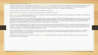 • Segunda generación (1958-1964)[editar]
• La segunda generación de las computadoras reemplazó las válvulas de vacío por los transistores. Por eso, las computadoras de la segunda generación son más
pequeñas y consumen menos electricidad que las de la anterior. La forma de comunicación con estas nuevas computadoras es mediante lenguajes más
avanzados que el lenguaje de máquina, los cuales reciben el nombre de “lenguajes de alto nivel" o "lenguajes de programación".
• Las características más relevantes de las computadoras de la segunda generación son:
• Estaban hechas con la electrónica de transistores. Se programaban con lenguajes de alto nivel.
• 1951: Maurice Wilkes inventa la microprogramación, que simplifica mucho el desarrollo de las CPU pero esta microprogramación también fue cambiada más
tarde por el computador alemán Bastian Shuantiger.
• 1956: IBM vendió por un valor de 1 230 000 dólares su primer sistema de disco magnético, el RAMAC (Random Access Method of Accounting and Control). Usaba
50 discos de metal de 61 cm, con 100 pistas por lado. Podía guardar 5 megabytes de datos, con un coste de 10 000 USD por megabyte. El primer lenguaje de
programación de propósito general de alto-nivel, FORTRAN, también estaba desarrollándose en la empresa IBM alrededor de este tiempo. (El diseño de
lenguaje de alto-nivel Plankalkül de 1945 de Konrad Zuse no se implementó en ese momento).
• 1959: IBM envió el mainframe IBM 1401 basado en transistores, que utilizaba tarjetas perforadas. Demostró ser una computadora de propósito general y se
vendieron 12 000 unidades, haciéndola la máquina más exitosa en la historia de la computación. Tenía una memoria de núcleo magnético de 4000 caracteres
(después se extendió a 16 000 caracteres). Muchos aspectos de sus diseños estaban basados en el deseo de reemplazar el uso de tarjetas perforadas, que eran
muy usadas desde los años 1920 hasta principios de la década de 1970.
• 1960:la empresa IBM lanzó el mainframe IBM 1620 basada en transistores, originalmente con solo una cinta de papel perforado, pero pronto se actualizó a
tarjetas perforadas. Probó ser una computadora científica popular y se vendieron aproximadamente 2000 unidades. Utilizaba una memoria de núcleo
magnético de más de 60 000 dígitos decimales.
• 1962: Se desarrolla el primer juego de ordenador, llamado Spacewar!. DEC lanzó el PDP-1, su primera máquina orientada al uso por personal técnico en
laboratorios y para la investigación.
•
 