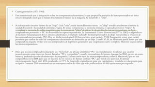 • Cuarta generación (1971-1983)
• Fase caracterizada por la integración sobre los componentes electrónicos, lo que propició la aparición del microprocesador un único
circuito integrado en el que se reúnen los elementos básicos de la máquina. Se desarrolló el "chip".
• Se colocan más circuitos dentro de un "chip". Cada "chip" puede hacer diferentes tareas. Un "chip" sencillo actualmente contiene la
unidad de control y la unidad de aritmética/lógica. El tercer componente, la memoria primaria, es operado por otros "chips". Se
reemplaza la memoria de anillos magnéticos por la memoria de "chips" de silicio. Se desarrollan las microcomputadoras, es decir,
computadoras personales o PC. Se desarrollan las supercomputadoras. La denominada Cuarta Generación (1971 a 1983) es el producto
de la micro miniaturización de los circuitos electrónicos. El tamaño reducido del microprocesador de chips hizo posible la creación de
las computadoras personales (PC). Hoy en día las tecnologías LSI (Integración a gran escala) y VLSI (Integración a muy gran escala)
permiten que cientos de miles de componentes electrónicos se almacenen en un chip. Usando VLSI, un fabricante puede hacer que una
computadora pequeña rivalice con una computadora de la primera generación que ocupaba un cuarto completo. Hicieron su gran debut
las microcomputadoras.
• Hizo que sea una computadora ideal para uso “personal”, de ahí que el término “PC” se estandarizara y los clones que sacaron
posteriormente otras empresas fueron llamados “PC y compatibles”, usando procesadores del mismo tipo que las IBM , pero a un costo
menor y pudiendo ejecutar el mismo tipo de programas. Existen otros tipos de microcomputadoras, como la Macintosh, que no son
compatibles con la IBM, pero que en muchos de los casos se les llaman también “PC”, por ser de uso personal. El primer
microprocesador fue el Intel 4004, producido en 1971. Se desarrolló originalmente para una calculadora, y resultaba revolucionario para
su época. Contenía 2300 transistores en un microprocesador de 4 bits que sólo podía realizar 60 000 operaciones por segundo.
 