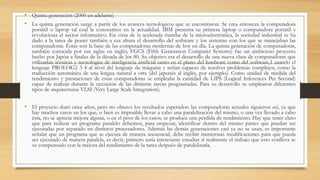 • Quinta generación (2000 en adelante)
• La quinta generación surge a partir de los avances tecnológicos que se encontraron. Se crea entonces la computadora
portátil o laptop tal cual la conocemos en la actualidad. IBM presenta su primera laptop o computadora portátil y
revoluciona el sector informativo. En vista de la acelerada marcha de la microelectrónica, la sociedad industrial se ha
dado a la tarea de poner también a esa altura el desarrollo del software y los sistemas con los que se manejaban las
computadoras. Estas son la base de las computadoras modernas de hoy en día. La quinta generación de computadoras,
también conocida por sus siglas en inglés, FGCS (Fifth Generation Computer Systems) fue un ambicioso proyecto
hecho por Japón a finales de la década de los 80. Su objetivo era el desarrollo de una nueva clase de computadoras que
utilizarían técnicas y tecnologías de inteligencia artificial tanto en el plano del hardware como del software,1 usando el
lenguaje PROLOG2 3 4 al nivel del lenguaje de máquina y serían capaces de resolver problemas complejos, como la
traducción automática de una lengua natural a otra (del japonés al inglés, por ejemplo). Como unidad de medida del
rendimiento y prestaciones de estas computadoras se empleaba la cantidad de LIPS (Logical Inferences Per Second)
capaz de realizar durante la ejecución de las distintas tareas programadas. Para su desarrollo se emplearon diferentes
tipos de arquitecturas VLSI (Very Large Scale Integration).
• El proyecto duró once años, pero no obtuvo los resultados esperados: las computadoras actuales siguieron así, ya que
hay muchos casos en los que, o bien es imposible llevar a cabo una paralelización del mismo, o una vez llevado a cabo
ésta, no se aprecia mejora alguna, o en el peor de los casos, se produce una pérdida de rendimiento. Hay que tener claro
que para realizar un programa paralelo debemos, para empezar, identificar dentro del mismo partes que puedan ser
ejecutadas por separado en distintos procesadores. Además las demás generaciones casi ya no se usan, es importante
señalar que un programa que se ejecuta de manera secuencial, debe recibir numerosas modificaciones para que pueda
ser ejecutado de manera paralela, es decir, primero sería interesante estudiar si realmente el trabajo que esto conlleva se
ve compensado con la mejora del rendimiento de la tarea después de paralelizarla.
 