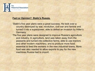 Fact or Opinion? Stalin’s Russia.
‘Stalin’s five year plans were a great success. He took over a
country destroyed by war, revolution, civil war and famine and
turned it into a superpower, able to defeat an invasion by Hitler’s
Germany.
The five year plans were designed to improve Russia’s agriculture
and industry. In agriculture, land was taken away from the
peasants and turned into collective farms, able to use tractors
and other modern machinery, and to produce more food,
essential to feed the workers in the new industrial towns. More
food was also needed to allow exports to pay for the new
machines Russia had to import.
 