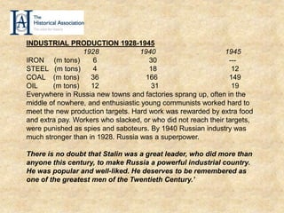 INDUSTRIAL PRODUCTION 1928-1945
1928 1940 1945
IRON (m tons) 6 30 ---
STEEL (m tons) 4 18 12
COAL (m tons) 36 166 149
OIL (m tons) 12 31 19
Everywhere in Russia new towns and factories sprang up, often in the
middle of nowhere, and enthusiastic young communists worked hard to
meet the new production targets. Hard work was rewarded by extra food
and extra pay. Workers who slacked, or who did not reach their targets,
were punished as spies and saboteurs. By 1940 Russian industry was
much stronger than in 1928. Russia was a superpower.
There is no doubt that Stalin was a great leader, who did more than
anyone this century, to make Russia a powerful industrial country.
He was popular and well-liked. He deserves to be remembered as
one of the greatest men of the Twentieth Century.’
 