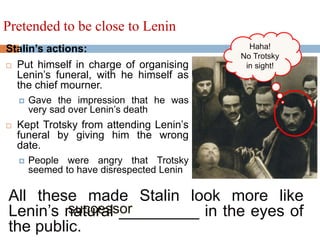 Stalin’s actions:
 Put himself in charge of organising
Lenin’s funeral, with he himself as
the chief mourner.
 Gave the impression that he was
very sad over Lenin’s death
 Kept Trotsky from attending Lenin’s
funeral by giving him the wrong
date.
 People were angry that Trotsky
seemed to have disrespected Lenin
Pretended to be close to Lenin
All these made Stalin look more like
Lenin’s natural _________ in the eyes of
the public.
Haha!
No Trotsky
in sight!
successor
 