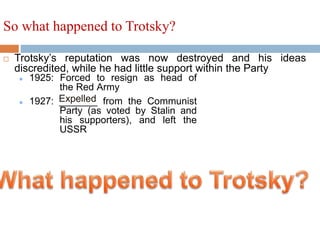  Trotsky’s reputation was now destroyed and his ideas
discredited, while he had little support within the Party
So what happened to Trotsky?
 1925: Forced to resign as head of
the Red Army
 1927: _______ from the Communist
Party (as voted by Stalin and
his supporters), and left the
USSR
Expelled
 