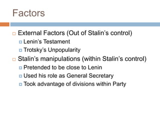 Factors
 External Factors (Out of Stalin’s control)
 Lenin’s Testament
 Trotsky’s Unpopularity
 Stalin’s manipulations (within Stalin’s control)
 Pretended to be close to Lenin
 Used his role as General Secretary
 Took advantage of divisions within Party
 